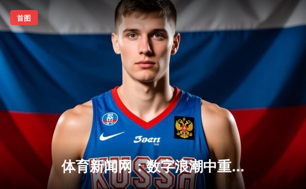 体育新闻网：数字浪潮中重塑观赛体验与体育文化新生态