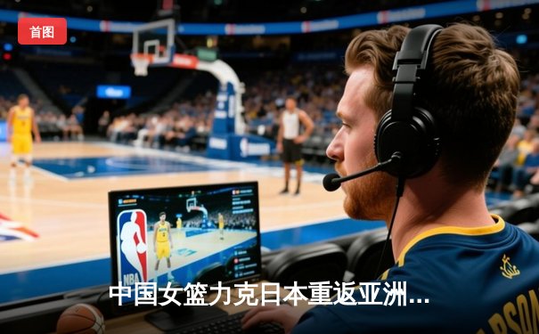 中国女篮力克日本重返亚洲之巅，韩旭23+12荣膺MVP