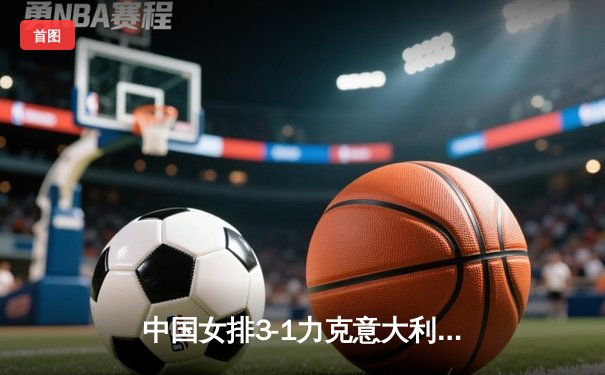 中国女排3-1力克意大利，巴黎奥运资格赛迎开门红