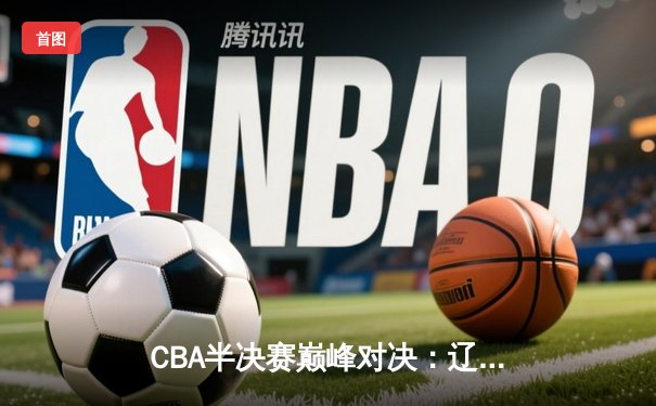 CBA半决赛巅峰对决：辽宁逆转广东夺赛点 赵继伟关键三分定乾坤