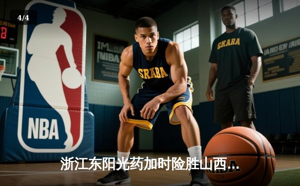 浙江东阳光药加时险胜山西，孙铭徽34分统治末节，胡金秋24+12定乾坤 - 4
