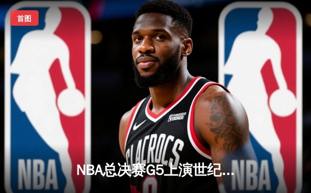 NBA总决赛G5上演世纪逆转！凯尔特人末节狂轰22-0攻势击溃勇士
